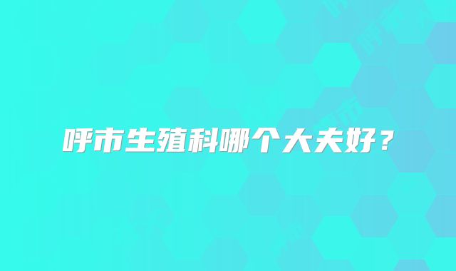 呼市生殖科哪个大夫好？