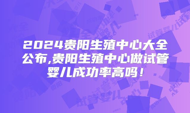 2024贵阳生殖中心大全公布,贵阳生殖中心做试管婴儿成功率高吗！