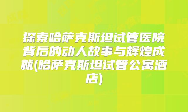探索哈萨克斯坦试管医院背后的动人故事与辉煌成就(哈萨克斯坦试管公寓酒店)