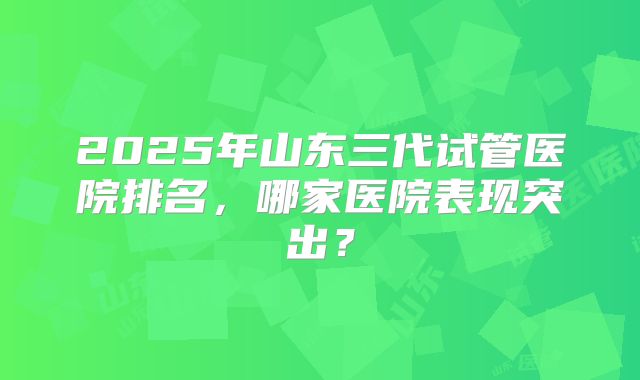 2025年山东三代试管医院排名，哪家医院表现突出？