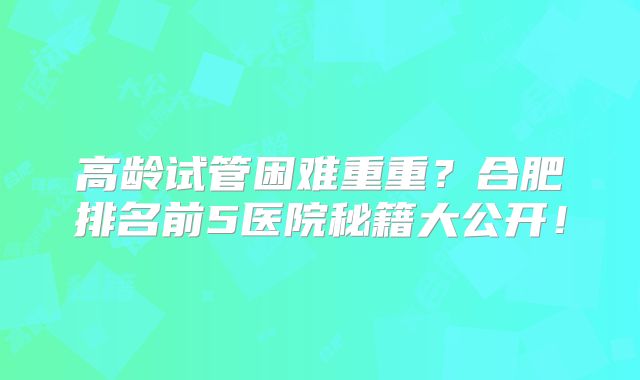 高龄试管困难重重?合肥排名前5医院秘籍大公开!