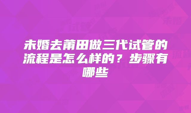 未婚去莆田做三代试管的流程是怎么样的？步骤有哪些