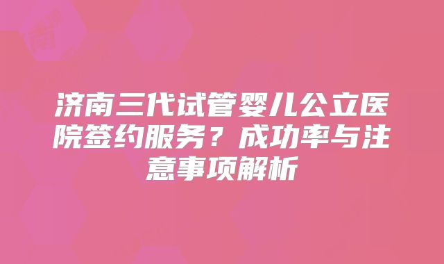 济南三代试管婴儿公立医院签约服务？成功率与注意事项解析
