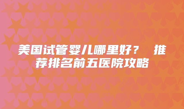 美国试管婴儿哪里好？ 推荐排名前五医院攻略