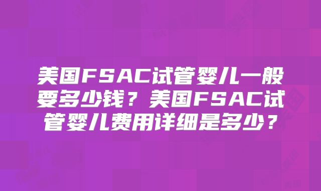 美国FSAC试管婴儿一般要多少钱？美国FSAC试管婴儿费用详细是多少？