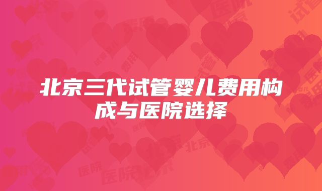 北京三代试管婴儿费用构成与医院选择