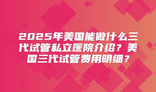 2025年美国能做什么三代试管私立医院介绍？美国三代试管费用明细？