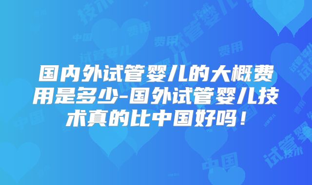 国内外试管婴儿的大概费用是多少-国外试管婴儿技术真的比中国好吗!
