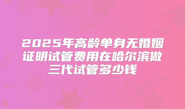 2025年高龄单身无婚姻证明试管费用在哈尔滨做三代试管多少钱