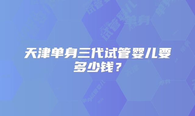 天津单身三代试管婴儿要多少钱?