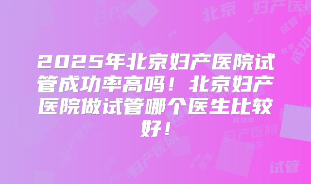 2025年北京妇产医院试管成功率高吗！北京妇产医院做试管哪个医生比较好！