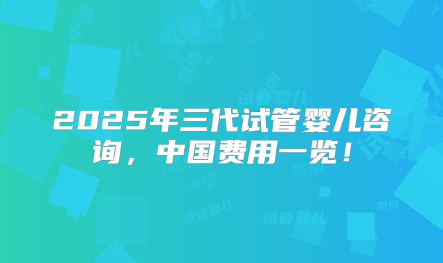 2025年三代试管婴儿咨询，中国费用一览！