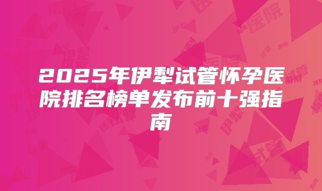 2025年伊犁试管怀孕医院排名榜单发布前十强指南
