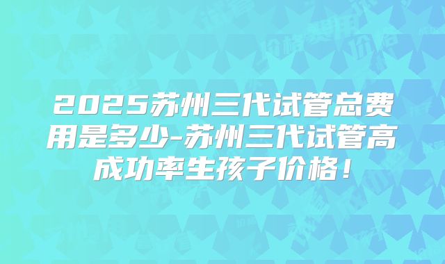 2025苏州三代试管总费用是多少-苏州三代试管高成功率生孩子价格！