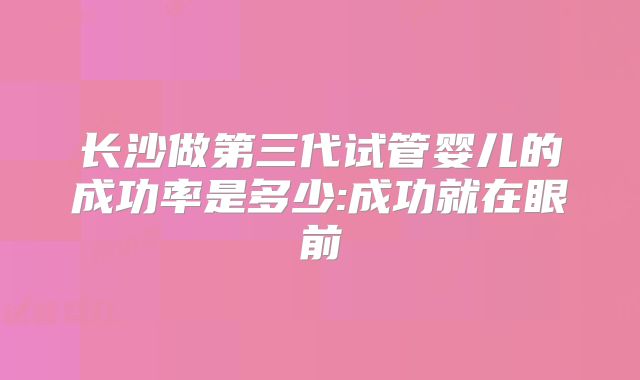 长沙做第三代试管婴儿的成功率是多少:成功就在眼前
