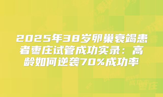 2025年38岁卵巢衰竭患者枣庄试管成功实录：高龄如何逆袭70%成功率