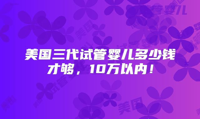 美国三代试管婴儿多少钱才够,10万以内!