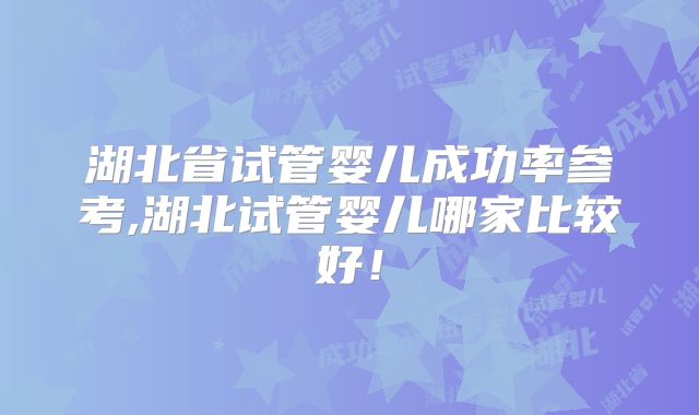 湖北省试管婴儿成功率参考,湖北试管婴儿哪家比较好！