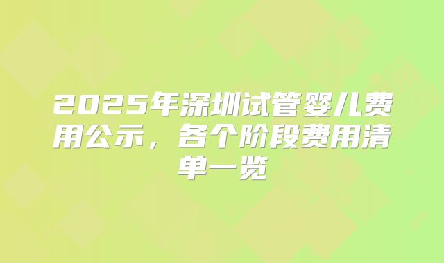 2025年深圳试管婴儿费用公示，各个阶段费用清单一览