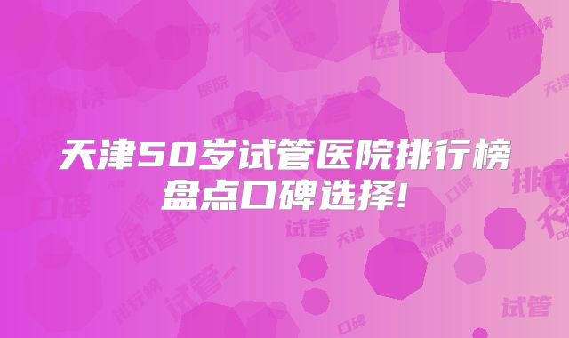 天津50岁试管医院排行榜盘点口碑选择!