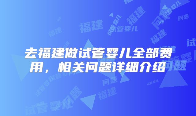 去福建做试管婴儿全部费用，相关问题详细介绍