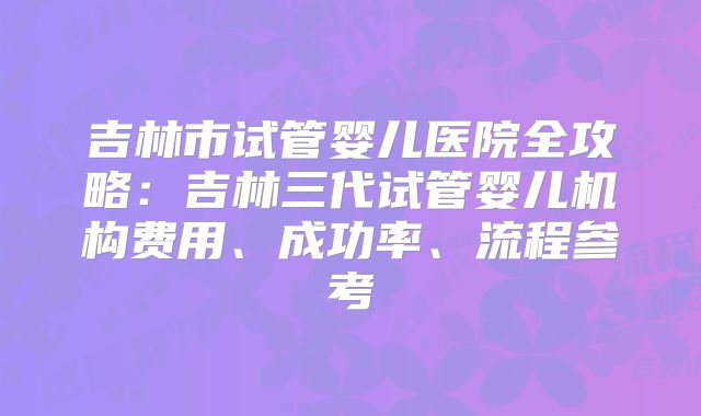 吉林市试管婴儿医院全攻略：吉林三代试管婴儿机构费用、成功率、流程参考
