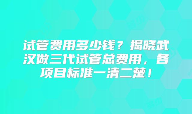 试管费用多少钱？揭晓武汉做三代试管总费用，各项目标准一清二楚！