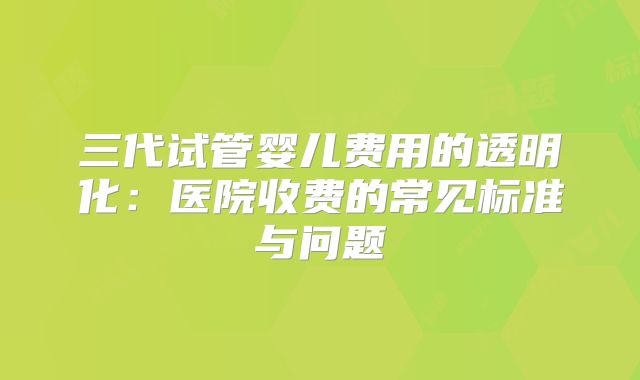 三代试管婴儿费用的透明化：医院收费的常见标准与问题