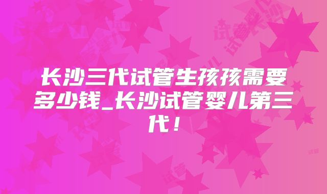 长沙三代试管生孩孩需要多少钱_长沙试管婴儿第三代！