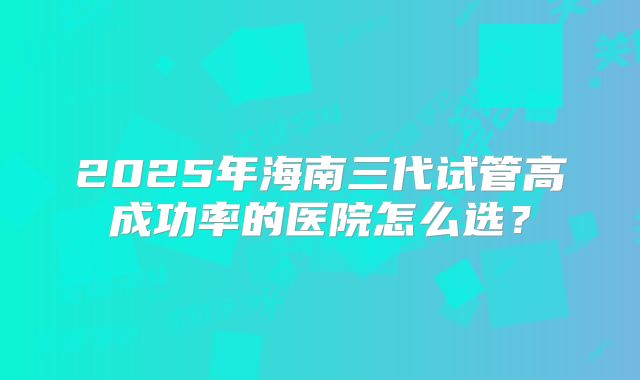 2025年海南三代试管高成功率的医院怎么选？