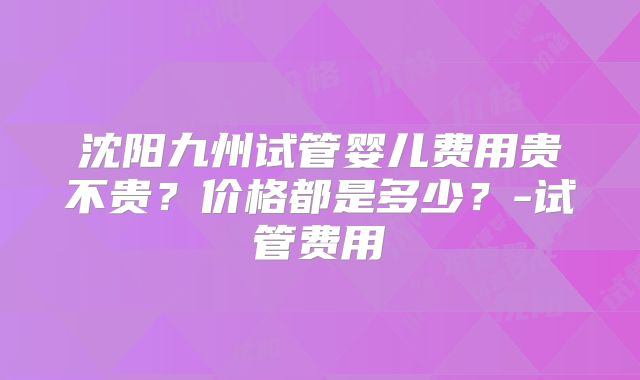 沈阳九州试管婴儿费用贵不贵?价格都是多少?-试管费用