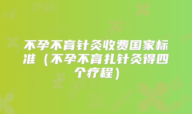 不孕不育针灸收费国家标准（不孕不育扎针灸得四个疗程）