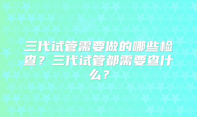 三代试管需要做的哪些检查？三代试管都需要查什么？