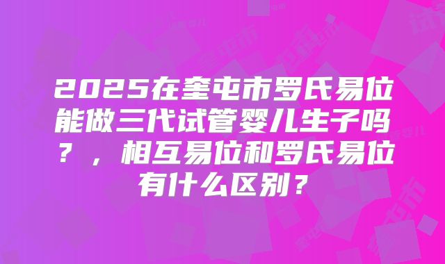 2025在奎屯市罗氏易位能做三代试管婴儿生子吗?,相互易位和罗氏易位有什么区别?