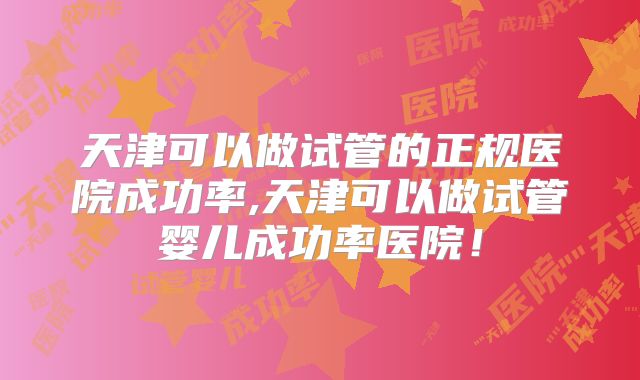 天津可以做试管的正规医院成功率,天津可以做试管婴儿成功率医院！