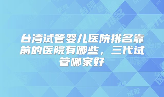 台湾试管婴儿医院排名靠前的医院有哪些，三代试管哪家好
