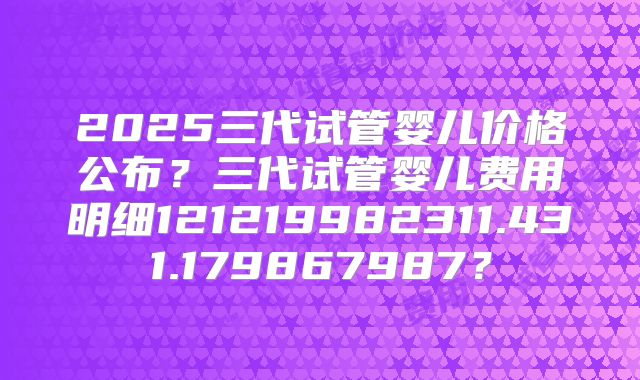 2025三代试管婴儿价格公布？三代试管婴儿费用明细121219982311.431.179867987？