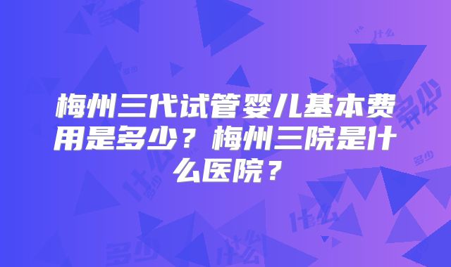 梅州三代试管婴儿基本费用是多少？梅州三院是什么医院？