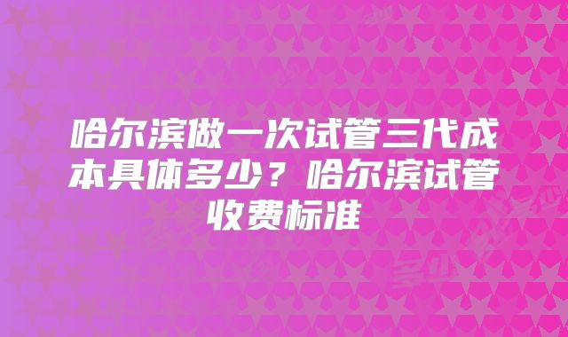 哈尔滨做一次试管三代成本具体多少？哈尔滨试管收费标准