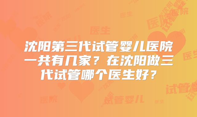 沈阳第三代试管婴儿医院一共有几家？在沈阳做三代试管哪个医生好？