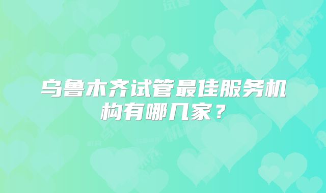 乌鲁木齐试管最佳服务机构有哪几家？