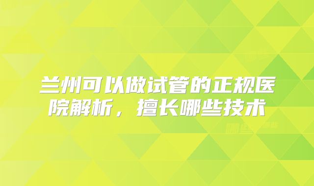 兰州可以做试管的正规医院解析，擅长哪些技术
