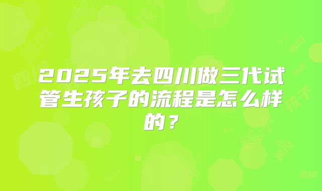 2025年去四川做三代试管生孩子的流程是怎么样的？
