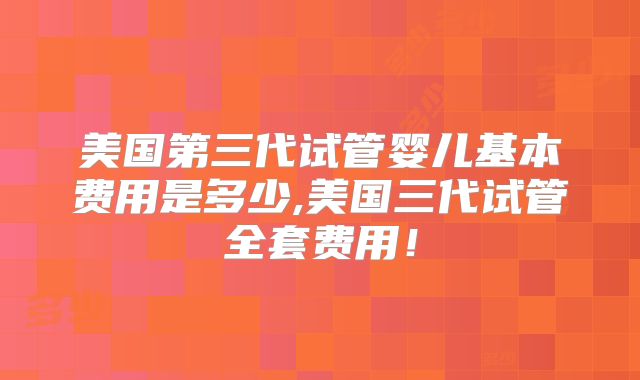 美国第三代试管婴儿基本费用是多少,美国三代试管全套费用！