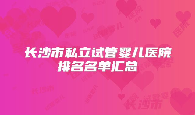 长沙市私立试管婴儿医院排名名单汇总
