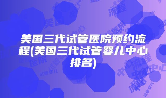 美国三代试管医院预约流程(美国三代试管婴儿中心排名)