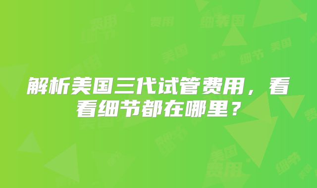 解析美国三代试管费用，看看细节都在哪里？