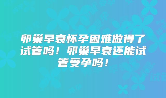 卵巢早衰怀孕困难做得了试管吗！卵巢早衰还能试管受孕吗！