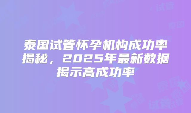 泰国试管怀孕机构成功率揭秘，2025年最新数据揭示高成功率