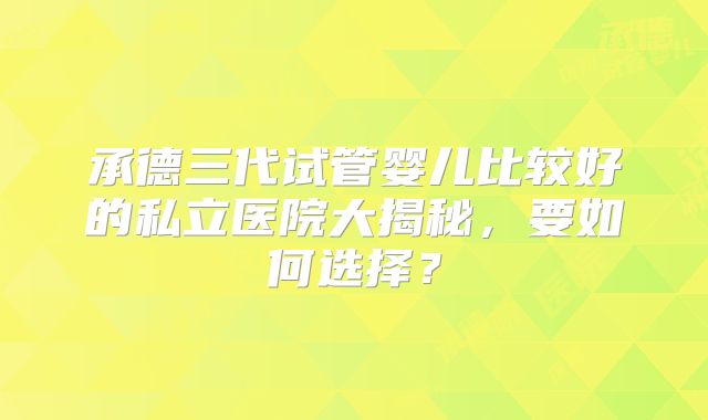 承德三代试管婴儿比较好的私立医院大揭秘，要如何选择？
